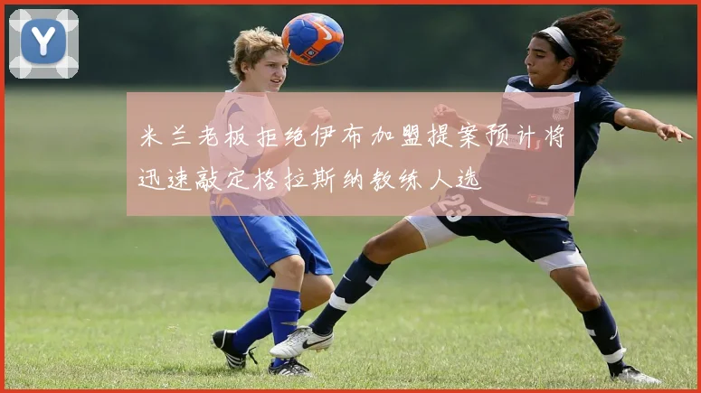 米兰老板拒绝伊布加盟提案预计将迅速敲定格拉斯纳教练人选