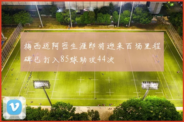 梅西迈阿密生涯即将迎来百场里程碑已打入85球助攻44次