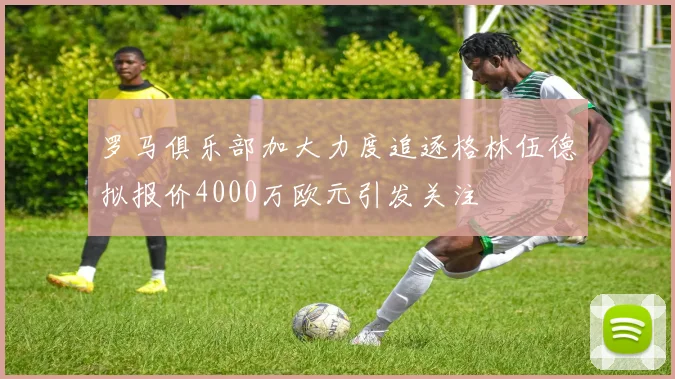 罗马俱乐部加大力度追逐格林伍德拟报价4000万欧元引发关注