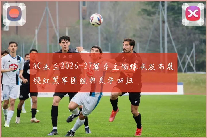 AC米兰2026-27赛季主场球衣发布展现红黑军团经典美学回归