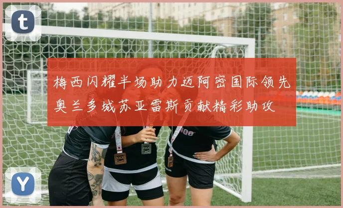 梅西闪耀半场助力迈阿密国际领先奥兰多城苏亚雷斯贡献精彩助攻