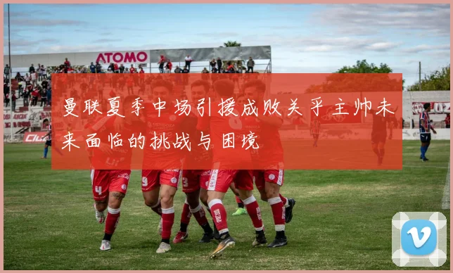 曼联夏季中场引援成败关乎主帅未来面临的挑战与困境