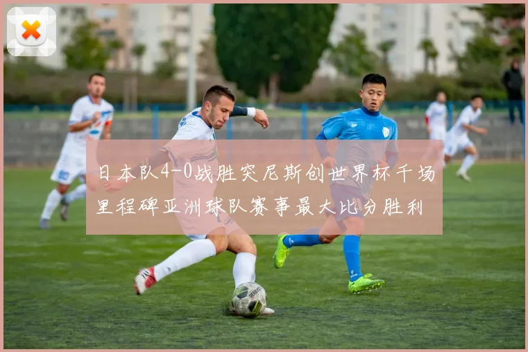日本队4-0战胜突尼斯创世界杯千场里程碑亚洲球队赛事最大比分胜利