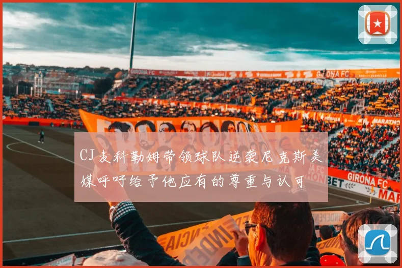CJ麦科勒姆带领球队逆袭尼克斯美媒呼吁给予他应有的尊重与认可