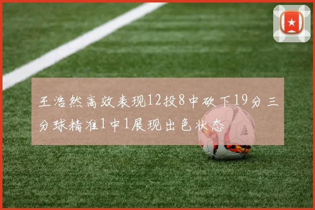 王浩然高效表现12投8中砍下19分三分球精准1中1展现出色状态